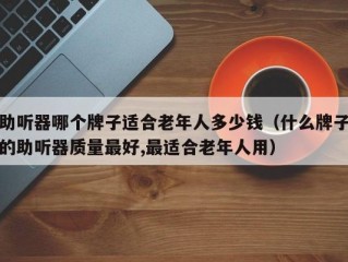 助听器哪个牌子适合老年人多少钱（什么牌子的助听器质量最好,最适合老年人用）