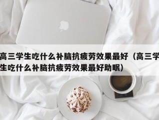 高三学生吃什么补脑抗疲劳效果最好（高三学生吃什么补脑抗疲劳效果最好助眠）