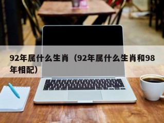 92年属什么生肖（92年属什么生肖和98年相配）