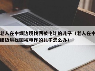 老人在中缅边境找回被电诈的儿子（老人在中缅边境找回被电诈的儿子怎么办）