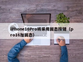 iPhone16Pro将采用固态按键（pro16加固态）