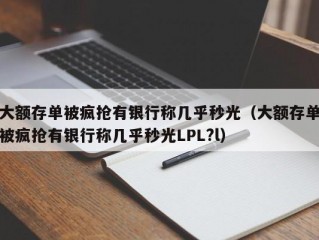 大额存单被疯抢有银行称几乎秒光（大额存单被疯抢有银行称几乎秒光LPL?l）