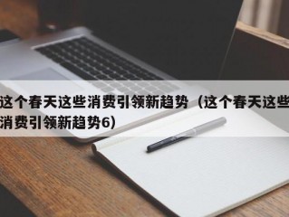 这个春天这些消费引领新趋势（这个春天这些消费引领新趋势6）