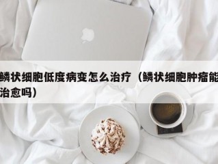 鳞状细胞低度病变怎么治疗（鳞状细胞肿瘤能治愈吗）