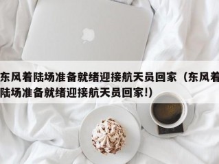 东风着陆场准备就绪迎接航天员回家（东风着陆场准备就绪迎接航天员回家!）