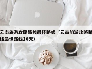 云南旅游攻略路线最佳路线（云南旅游攻略路线最佳路线10天）