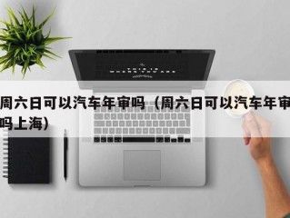 周六日可以汽车年审吗（周六日可以汽车年审吗上海）