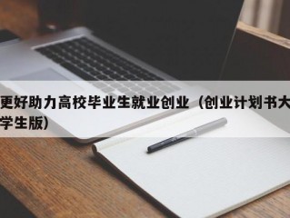 更好助力高校毕业生就业创业（创业计划书大学生版）