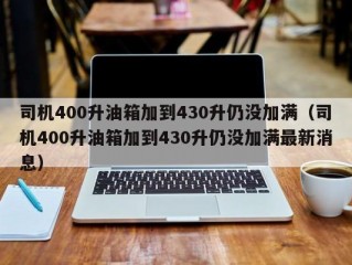 司机400升油箱加到430升仍没加满（司机400升油箱加到430升仍没加满最新消息）