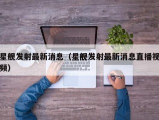 星舰发射最新消息（星舰发射最新消息直播视频）