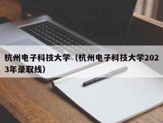 杭州电子科技大学（杭州电子科技大学2023年录取线）