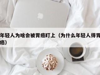 年轻人为啥会被胃癌盯上（为什么年轻人得胃癌）