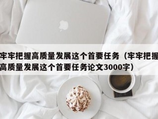 牢牢把握高质量发展这个首要任务（牢牢把握高质量发展这个首要任务论文3000字）