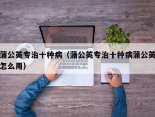 蒲公英专治十种病（蒲公英专治十种病蒲公英怎么用）