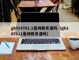 gbt10781.1是纯粮食酒吗（gb107811是纯粮食酒吗）