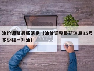 油价调整最新消息（油价调整最新消息95号多少钱一升油）