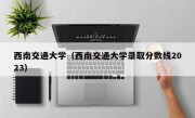 西南交通大学（西南交通大学录取分数线2023）