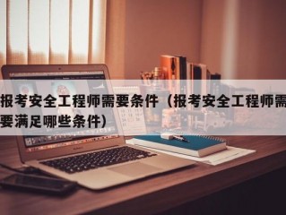 报考安全工程师需要条件（报考安全工程师需要满足哪些条件）