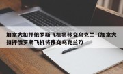 加拿大扣押俄罗斯飞机将移交乌克兰（加拿大扣押俄罗斯飞机将移交乌克兰?）