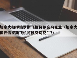 加拿大扣押俄罗斯飞机将移交乌克兰（加拿大扣押俄罗斯飞机将移交乌克兰?）