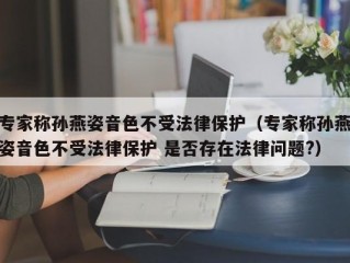 专家称孙燕姿音色不受法律保护（专家称孙燕姿音色不受法律保护 是否存在法律问题?）