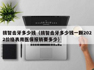 拔智齿牙多少钱（拔智齿牙多少钱一颗2022价格表用医保报销要多少）