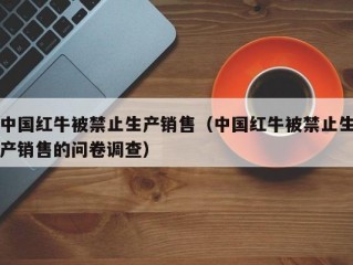 中国红牛被禁止生产销售（中国红牛被禁止生产销售的问卷调查）