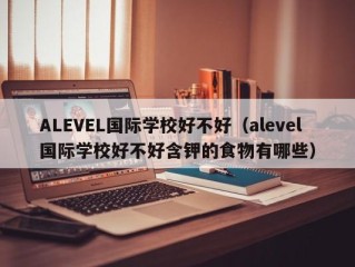 ALEVEL国际学校好不好（alevel国际学校好不好含钾的食物有哪些）