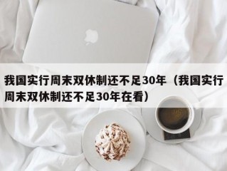 我国实行周末双休制还不足30年（我国实行周末双休制还不足30年在看）