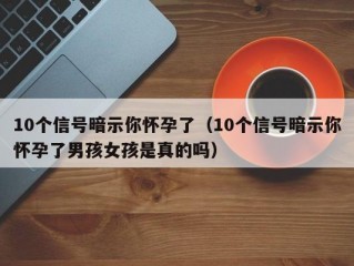 10个信号暗示你怀孕了（10个信号暗示你怀孕了男孩女孩是真的吗）