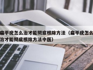 扁平疣怎么治才能彻底根除方法（扁平疣怎么治才能彻底根除方法中医）