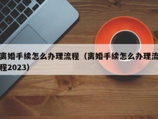 离婚手续怎么办理流程（离婚手续怎么办理流程2023）