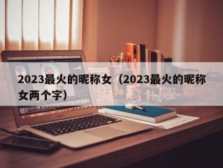 2023最火的昵称女（2023最火的昵称女两个字）