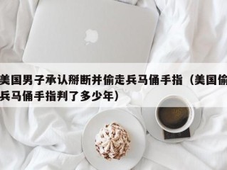 美国男子承认掰断并偷走兵马俑手指（美国偷兵马俑手指判了多少年）