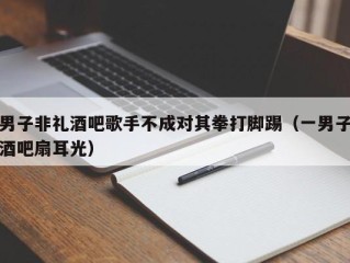 男子非礼酒吧歌手不成对其拳打脚踢（一男子酒吧扇耳光）