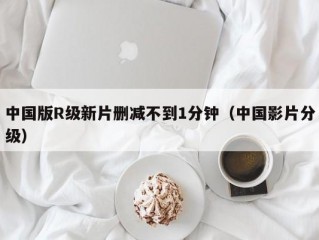 中国版R级新片删减不到1分钟（中国影片分级）