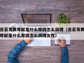 舌苔发黄厚腻是什么原因怎么调理（舌苔发黄厚腻是什么原因怎么调理女性）