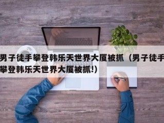 男子徒手攀登韩乐天世界大厦被抓（男子徒手攀登韩乐天世界大厦被抓!）