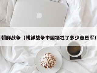 朝鲜战争（朝鲜战争中国牺牲了多少志愿军）