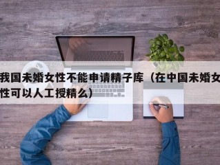 我国未婚女性不能申请精子库（在中国未婚女性可以人工授精么）