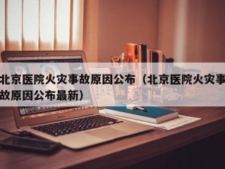 北京医院火灾事故原因公布（北京医院火灾事故原因公布最新）