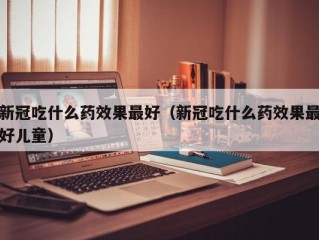 新冠吃什么药效果最好（新冠吃什么药效果最好儿童）