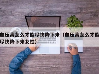 血压高怎么才能尽快降下来（血压高怎么才能尽快降下来女性）