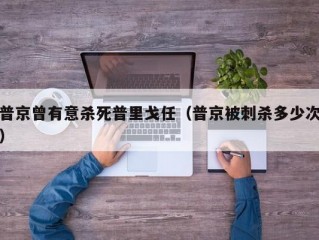 普京曾有意杀死普里戈任（普京被刺杀多少次）