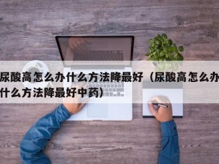 尿酸高怎么办什么方法降最好（尿酸高怎么办什么方法降最好中药）