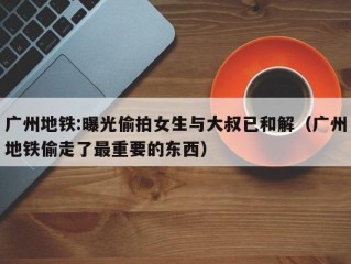 广州地铁:曝光偷拍女生与大叔已和解（广州地铁偷走了最重要的东西）