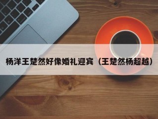 杨洋王楚然好像婚礼迎宾（王楚然杨超越）