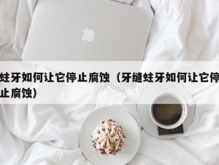 蛀牙如何让它停止腐蚀（牙缝蛀牙如何让它停止腐蚀）