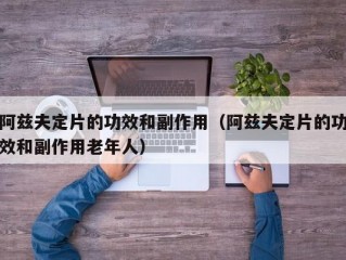 阿兹夫定片的功效和副作用（阿兹夫定片的功效和副作用老年人）