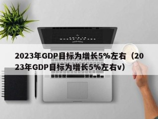 2023年GDP目标为增长5%左右（2023年GDP目标为增长5%左右v）